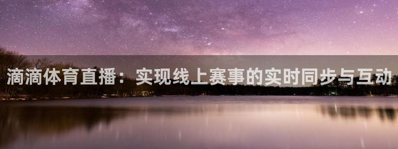 五星体育乒乓球直播：滴滴体育直播：实现线上赛事的实时同步与互动